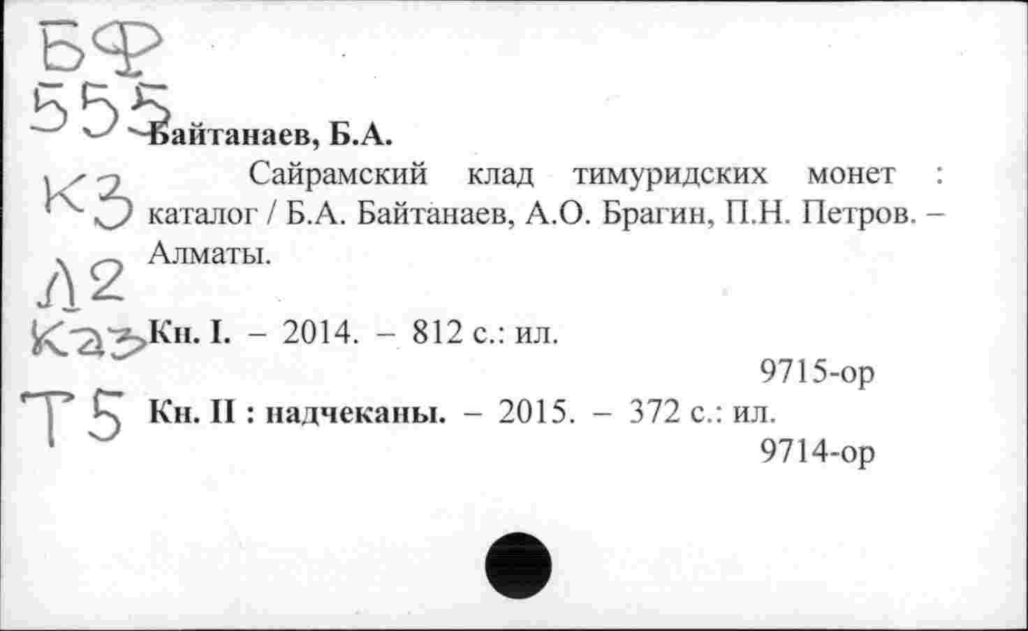 ﻿Чбайтанаев, Б.А.
їх -э Сайрамский клад тимуридских монет :
О каталог / Б.А. Байтанаев, А.О. Брагин, П.Н. Петров. -
ч — Алматы.
^Кн. I. - 2014. - 812 с.: ил.
9715-ор
СТ Кн. II : надчеканы. - 2015. - 372 с.: ил.
1	9714-ор